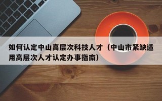 如何认定中山高层次科技人才（中山市紧缺适用高层次人才认定办事指南）