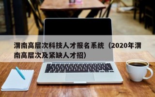 渭南高层次科技人才报名系统（2020年渭南高层次及紧缺人才招）