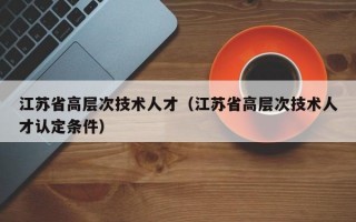 江苏省高层次技术人才（江苏省高层次技术人才认定条件）
