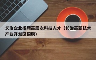 长治企业招聘高层次科技人才（长治高新技术产业开发区招聘）