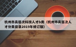 杭州市高层次科技人才b类（杭州市高层次人才分类目录2019年修订版）