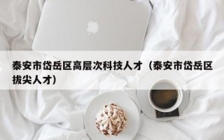 泰安市岱岳区高层次科技人才（泰安市岱岳区拔尖人才）
