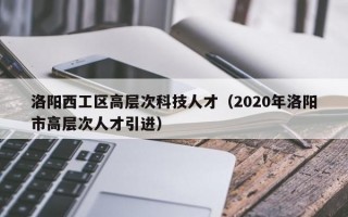 洛阳西工区高层次科技人才（2020年洛阳市高层次人才引进）