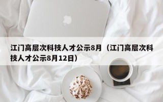 江门高层次科技人才公示8月（江门高层次科技人才公示8月12日）