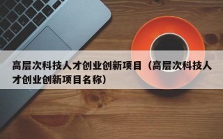 高层次科技人才创业创新项目（高层次科技人才创业创新项目名称）