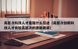高层次科技人才是指什么引进（高层次创新科技人才有较高层次的激励需求）
