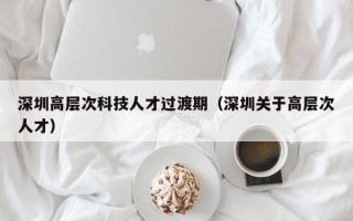 深圳高层次科技人才过渡期（深圳关于高层次人才）