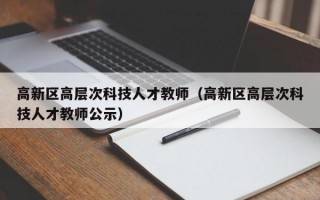 高新区高层次科技人才教师（高新区高层次科技人才教师公示）