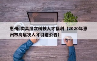 惠州c类高层次科技人才福利（2020年惠州市高层次人才引进公告）