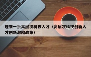 迎来一批高层次科技人才（高层次科技创新人才创新激励政策）