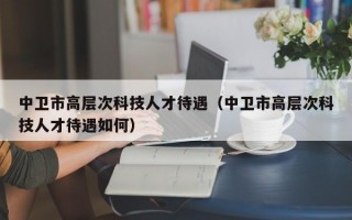中卫市高层次科技人才待遇（中卫市高层次科技人才待遇如何）