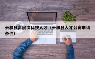 云和县高层次科技人才（云和县人才公寓申请条件）
