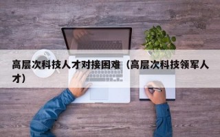 高层次科技人才对接困难（高层次科技领军人才）