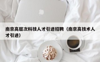 南京高层次科技人才引进招聘（南京高技术人才引进）