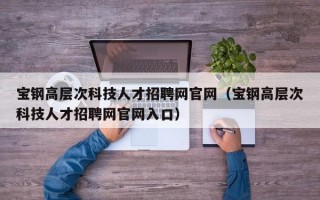 宝钢高层次科技人才招聘网官网（宝钢高层次科技人才招聘网官网入口）