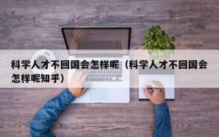 科学人才不回国会怎样呢（科学人才不回国会怎样呢知乎）