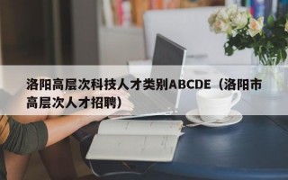 洛阳高层次科技人才类别ABCDE（洛阳市高层次人才招聘）