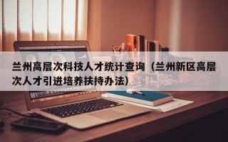 兰州高层次科技人才统计查询（兰州新区高层次人才引进培养扶持办法）