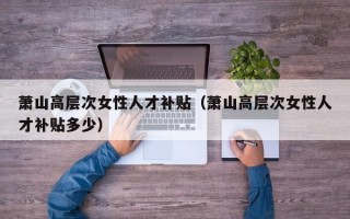 萧山高层次女性人才补贴（萧山高层次女性人才补贴多少）