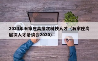 2023年石家庄高层次科技人才（石家庄高层次人才洽谈会2020）