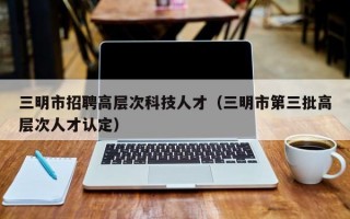 三明市招聘高层次科技人才（三明市第三批高层次人才认定）