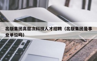 出版集团高层次科技人才招聘（出版集团是事业单位吗）