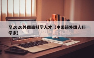 至2020外国籍科学人才（中国籍外国人科学家）
