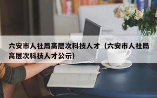 六安市人社局高层次科技人才（六安市人社局高层次科技人才公示）
