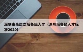 深圳市高层次后备级人才（深圳后备级人才标准2020）