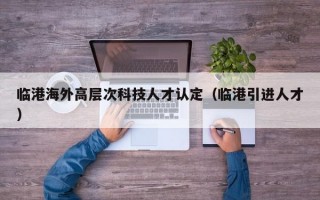 临港海外高层次科技人才认定（临港引进人才）