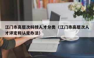 江门市高层次科技人才分类（江门市高层次人才评定和认定办法）