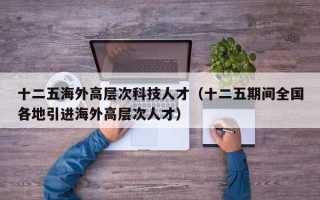 十二五海外高层次科技人才（十二五期间全国各地引进海外高层次人才）