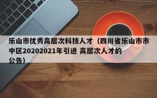 乐山市优秀高层次科技人才（四川省乐山市市中区20202021年引进 高层次人才的公告）