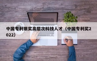 中国专利银奖高层次科技人才（中国专利奖2022）