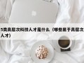 5类高层次科技人才是什么（哪些属于高层次人才）