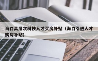 海口高层次科技人才买房补贴（海口引进人才购房补贴）
