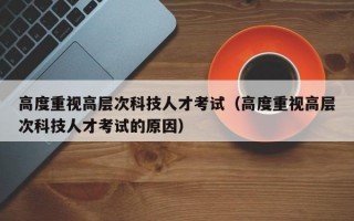 高度重视高层次科技人才考试（高度重视高层次科技人才考试的原因）