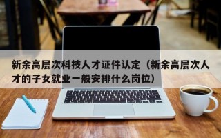 新余高层次科技人才证件认定（新余高层次人才的子女就业一般安排什么岗位）