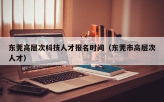 东莞高层次科技人才报名时间（东莞市高层次人才）