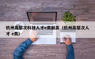 杭州高层次科技人才e类副高（杭州高层次人才 e类）
