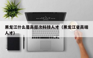 黑龙江什么是高层次科技人才（黑龙江省高端人才）