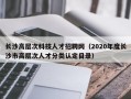 长沙高层次科技人才招聘网（2020年度长沙市高层次人才分类认定目录）