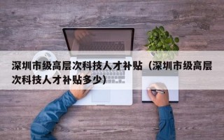 深圳市级高层次科技人才补贴（深圳市级高层次科技人才补贴多少）