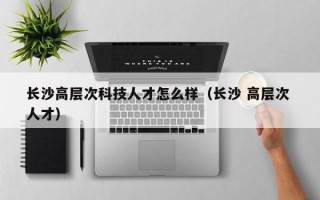 长沙高层次科技人才怎么样（长沙 高层次 人才）