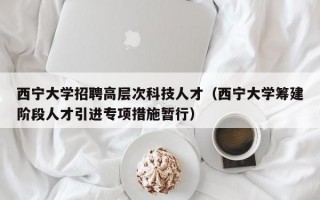 西宁大学招聘高层次科技人才（西宁大学筹建阶段人才引进专项措施暂行）