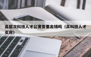 高层次科技人才公寓需要出钱吗（高科技人才买房）