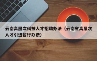 云南高层次科技人才招聘办法（云南省高层次人才引进暂行办法）