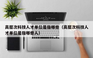 高层次科技人才单位是指哪些（高层次科技人才单位是指哪些人）