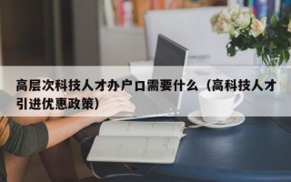 高层次科技人才办户口需要什么（高科技人才引进优惠政策）