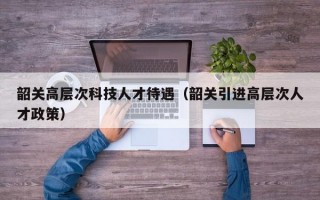 韶关高层次科技人才待遇（韶关引进高层次人才政策）